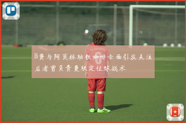 B费与阿莫林助教咖啡会面引发关注后者曾负责曼联定位球战术