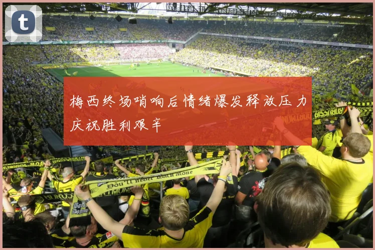 梅西终场哨响后情绪爆发释放压力庆祝胜利艰辛