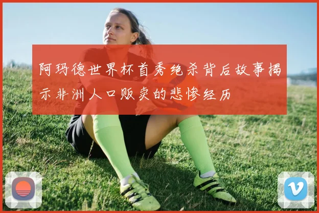 阿玛德世界杯首秀绝杀背后故事揭示非洲人口贩卖的悲惨经历