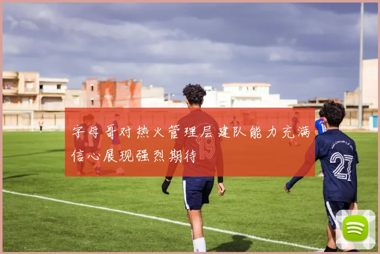 字母哥对热火管理层建队能力充满信心展现强烈期待