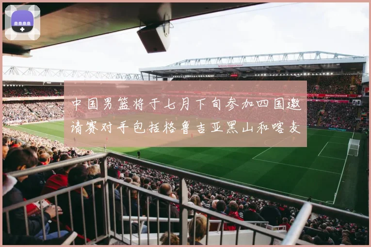 中国男篮将于七月下旬参加四国邀请赛对手包括格鲁吉亚黑山和喀麦隆