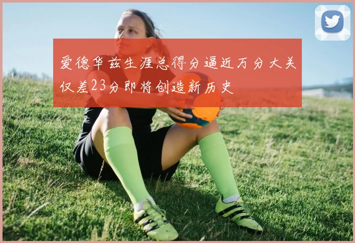 爱德华兹生涯总得分逼近万分大关仅差23分即将创造新历史