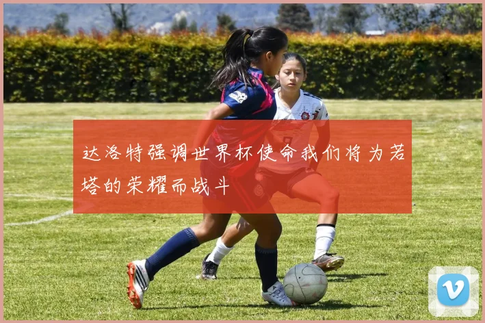 达洛特强调世界杯使命我们将为若塔的荣耀而战斗