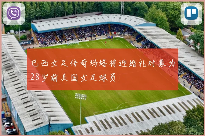 巴西女足传奇玛塔将迎婚礼对象为28岁前美国女足球员