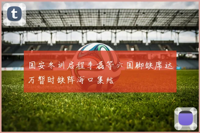 国安冬训启程李磊等六国脚缺席达万暂时缺阵海口集结
