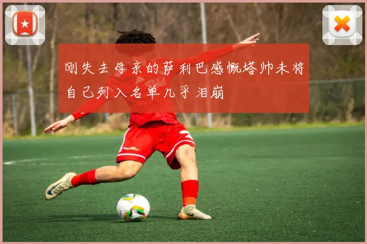 刚失去母亲的萨利巴感慨塔帅未将自己列入名单几乎泪崩