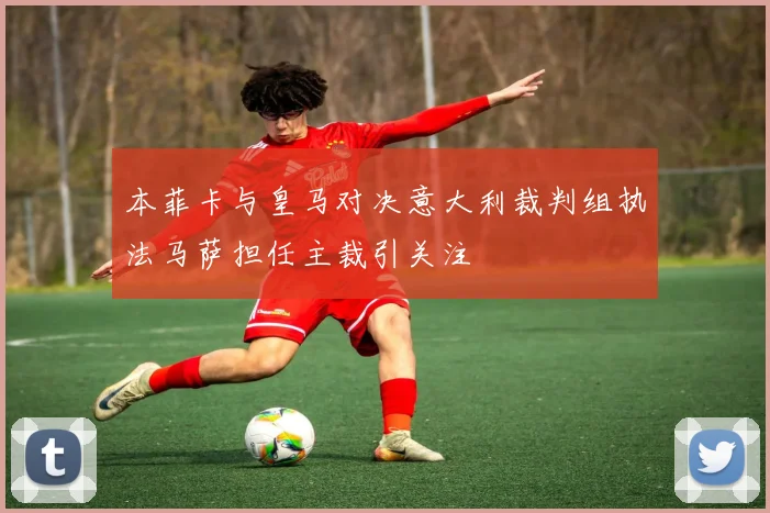 本菲卡与皇马对决意大利裁判组执法马萨担任主裁引关注