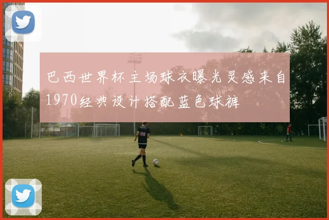 巴西世界杯主场球衣曝光灵感来自1970经典设计搭配蓝色球裤