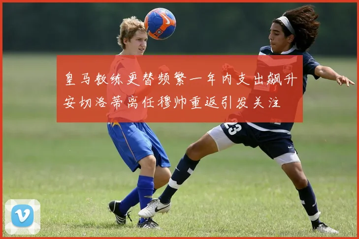 皇马教练更替频繁一年内支出飙升安切洛蒂离任穆帅重返引发关注
