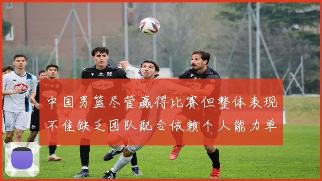中国男篮尽管赢得比赛但整体表现不佳缺乏团队配合依赖个人能力单打成效有限