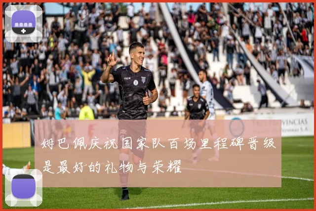 姆巴佩庆祝国家队百场里程碑晋级是最好的礼物与荣耀