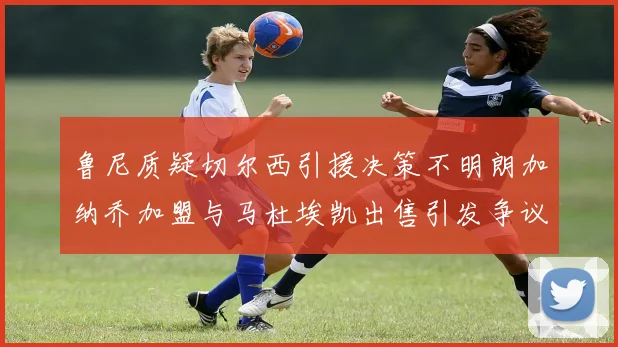 鲁尼质疑切尔西引援决策不明朗加纳乔加盟与马杜埃凯出售引发争议