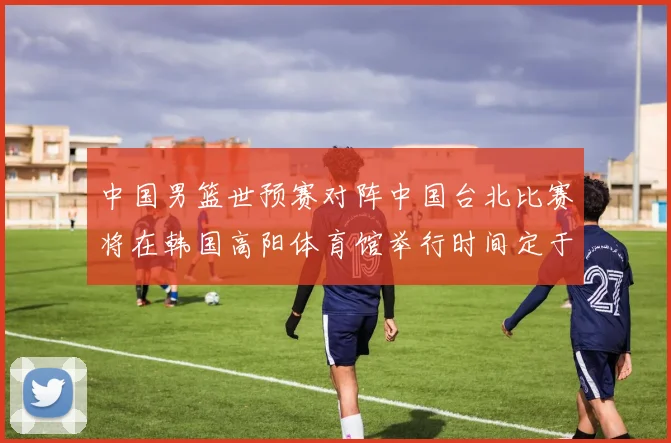中国男篮世预赛对阵中国台北比赛将在韩国高阳体育馆举行时间定于7月6日