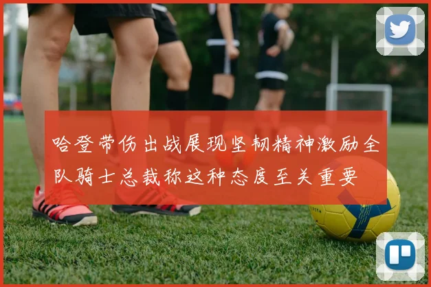 哈登带伤出战展现坚韧精神激励全队骑士总裁称这种态度至关重要