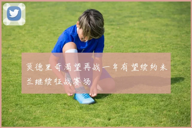 莫德里奇渴望再战一年有望续约米兰继续征战赛场