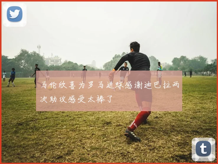 马伦欣喜为罗马进球感谢迪巴拉两次助攻感受太棒了