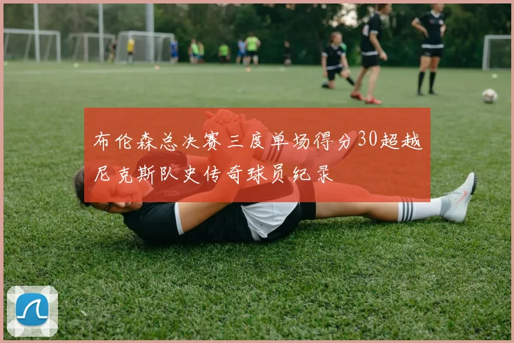 布伦森总决赛三度单场得分30超越尼克斯队史传奇球员纪录