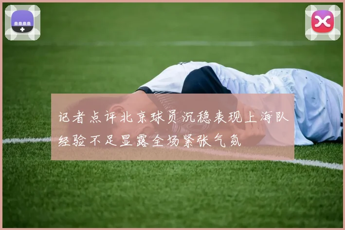 记者点评北京球员沉稳表现上海队经验不足显露全场紧张气氛