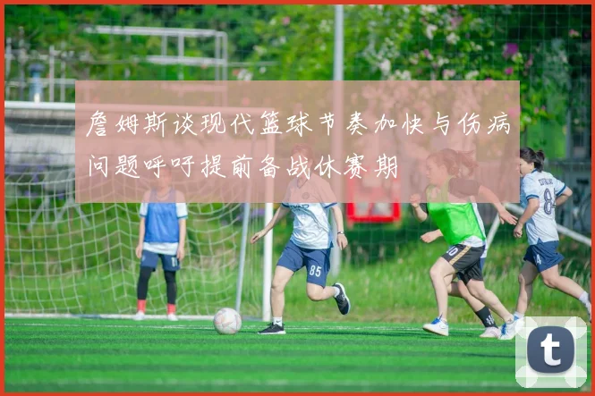 詹姆斯谈现代篮球节奏加快与伤病问题呼吁提前备战休赛期
